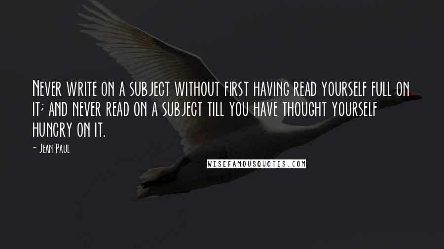 Jean Paul Quotes: Never write on a subject without first having read yourself full on it; and never read on a subject till you have thought yourself hungry on it.