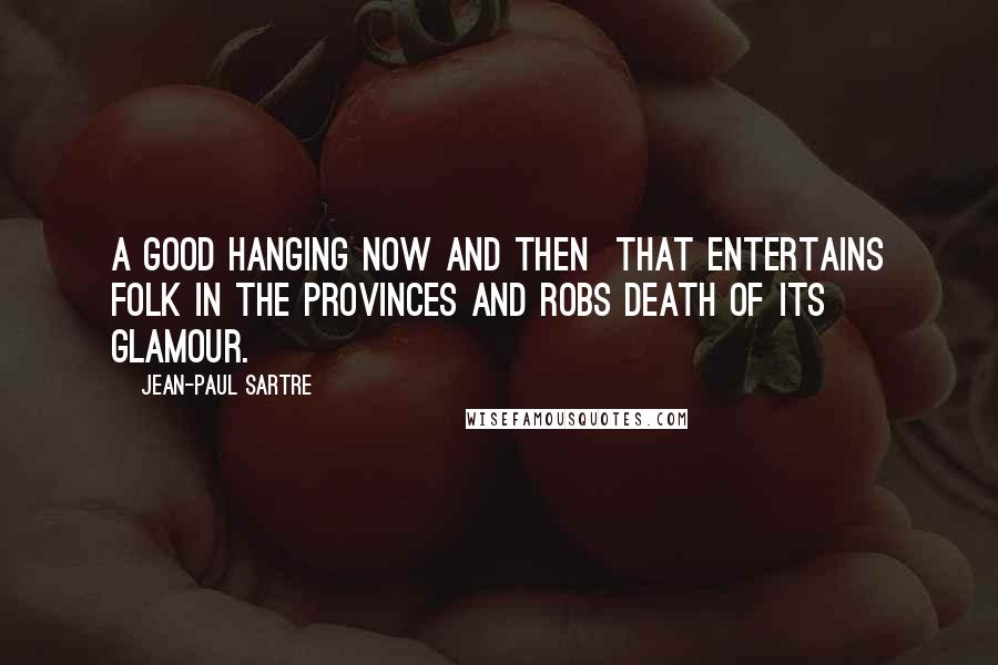 Jean-Paul Sartre Quotes: A good hanging now and then  that entertains folk in the provinces and robs death of its glamour.