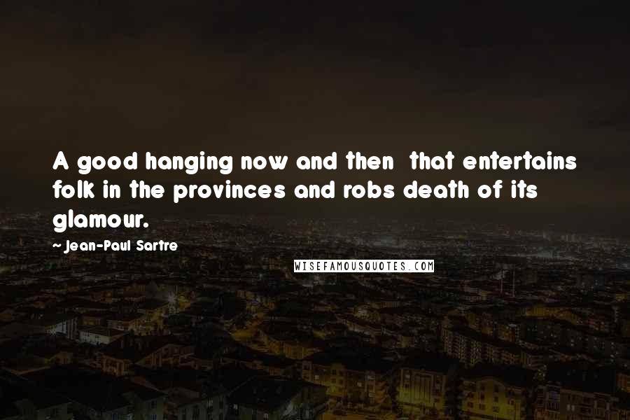 Jean-Paul Sartre Quotes: A good hanging now and then  that entertains folk in the provinces and robs death of its glamour.
