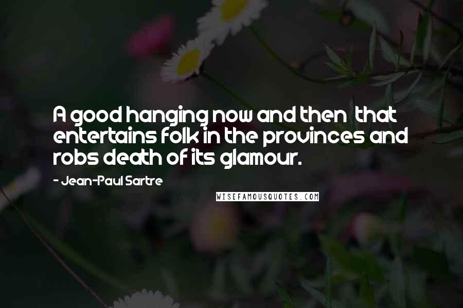 Jean-Paul Sartre Quotes: A good hanging now and then  that entertains folk in the provinces and robs death of its glamour.