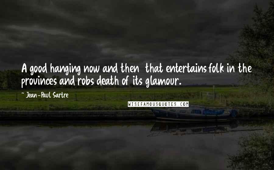 Jean-Paul Sartre Quotes: A good hanging now and then  that entertains folk in the provinces and robs death of its glamour.