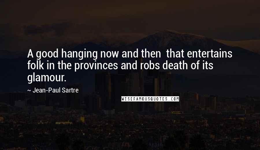 Jean-Paul Sartre Quotes: A good hanging now and then  that entertains folk in the provinces and robs death of its glamour.