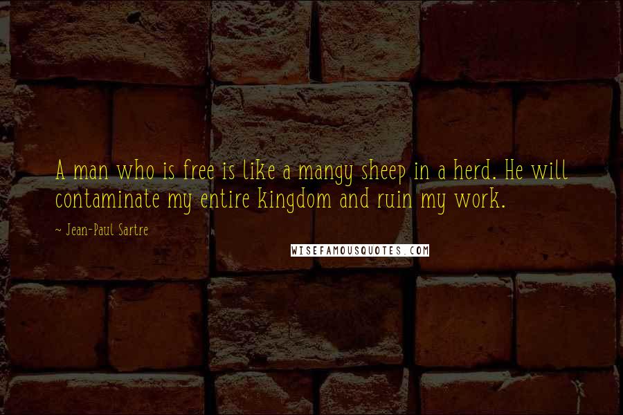 Jean-Paul Sartre Quotes: A man who is free is like a mangy sheep in a herd. He will contaminate my entire kingdom and ruin my work.