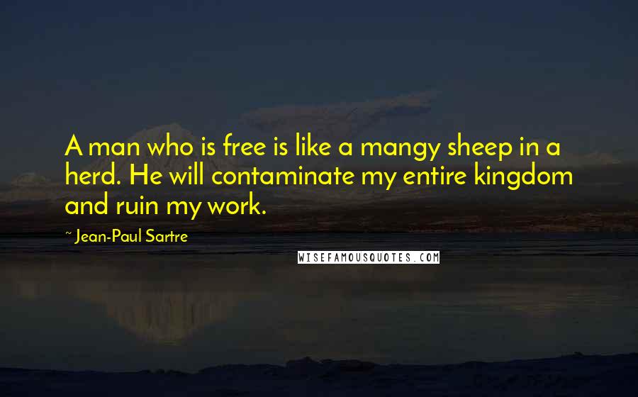 Jean-Paul Sartre Quotes: A man who is free is like a mangy sheep in a herd. He will contaminate my entire kingdom and ruin my work.