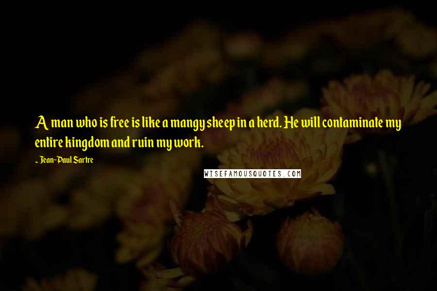 Jean-Paul Sartre Quotes: A man who is free is like a mangy sheep in a herd. He will contaminate my entire kingdom and ruin my work.