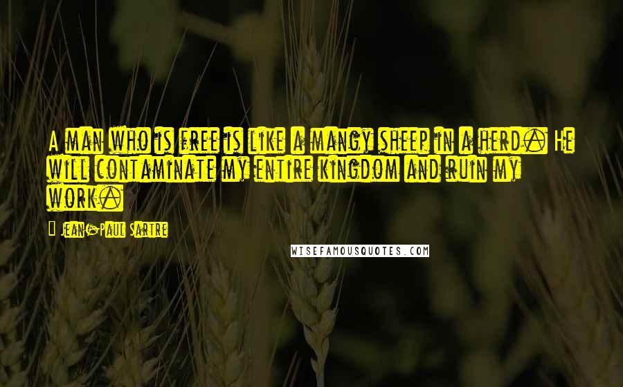 Jean-Paul Sartre Quotes: A man who is free is like a mangy sheep in a herd. He will contaminate my entire kingdom and ruin my work.