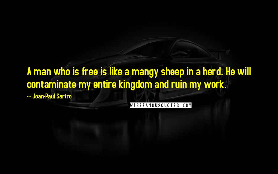 Jean-Paul Sartre Quotes: A man who is free is like a mangy sheep in a herd. He will contaminate my entire kingdom and ruin my work.