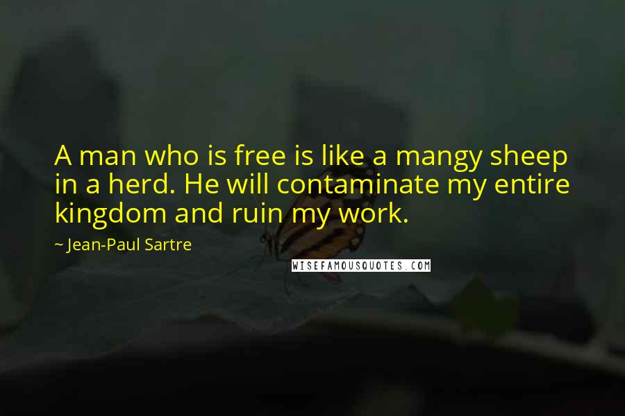 Jean-Paul Sartre Quotes: A man who is free is like a mangy sheep in a herd. He will contaminate my entire kingdom and ruin my work.