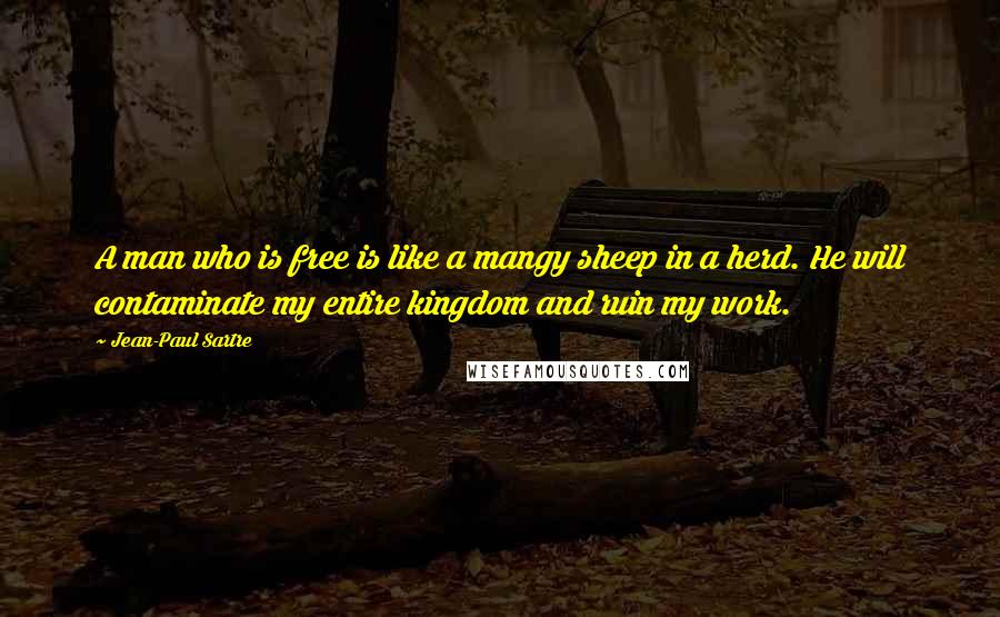 Jean-Paul Sartre Quotes: A man who is free is like a mangy sheep in a herd. He will contaminate my entire kingdom and ruin my work.