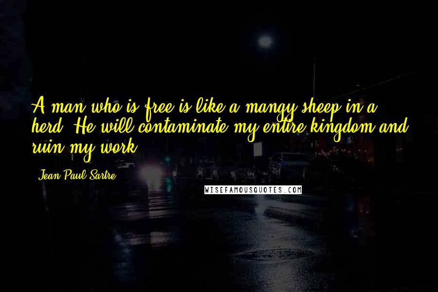 Jean-Paul Sartre Quotes: A man who is free is like a mangy sheep in a herd. He will contaminate my entire kingdom and ruin my work.
