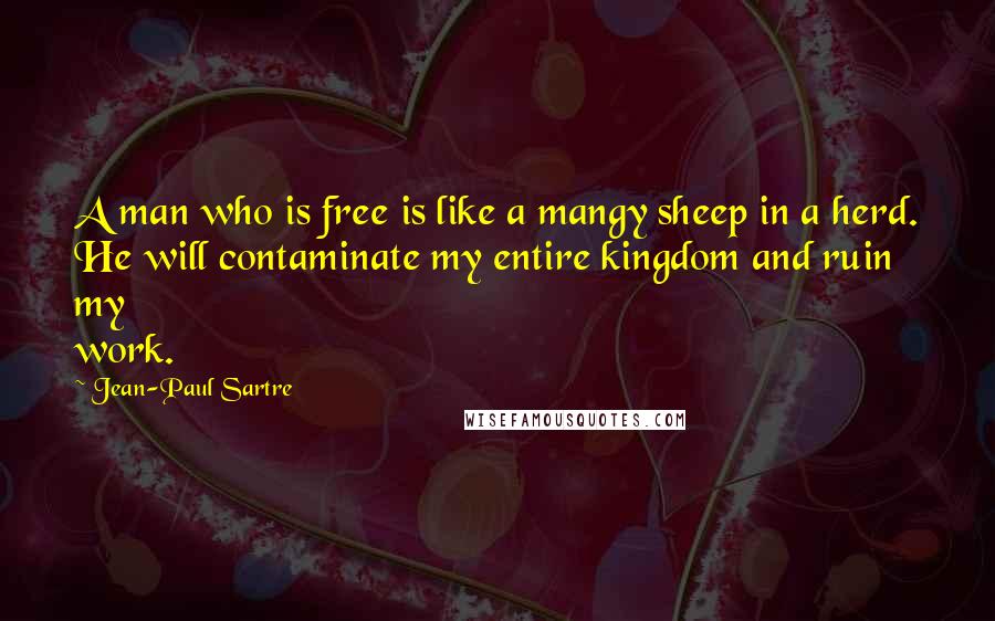 Jean-Paul Sartre Quotes: A man who is free is like a mangy sheep in a herd. He will contaminate my entire kingdom and ruin my work.