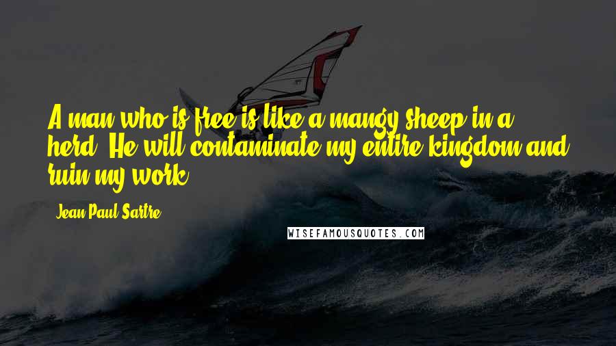 Jean-Paul Sartre Quotes: A man who is free is like a mangy sheep in a herd. He will contaminate my entire kingdom and ruin my work.