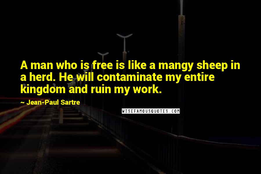 Jean-Paul Sartre Quotes: A man who is free is like a mangy sheep in a herd. He will contaminate my entire kingdom and ruin my work.