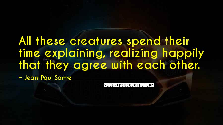 Jean-Paul Sartre Quotes: All these creatures spend their time explaining, realizing happily that they agree with each other.