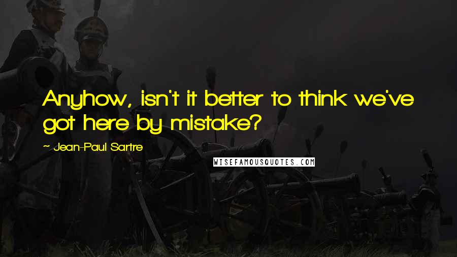 Jean-Paul Sartre Quotes: Anyhow, isn't it better to think we've got here by mistake?