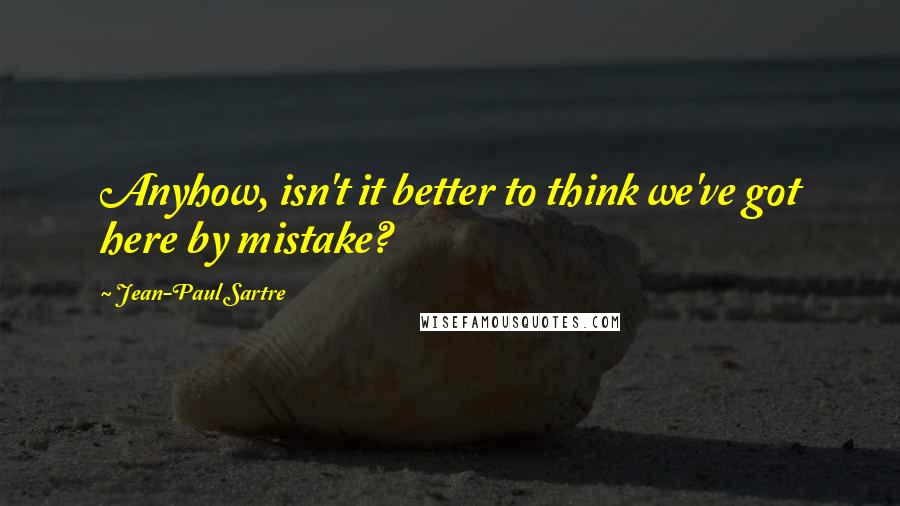 Jean-Paul Sartre Quotes: Anyhow, isn't it better to think we've got here by mistake?