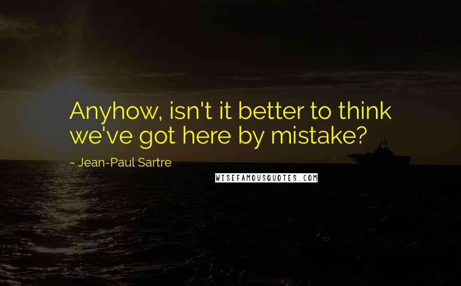 Jean-Paul Sartre Quotes: Anyhow, isn't it better to think we've got here by mistake?