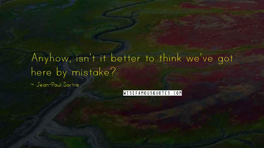 Jean-Paul Sartre Quotes: Anyhow, isn't it better to think we've got here by mistake?