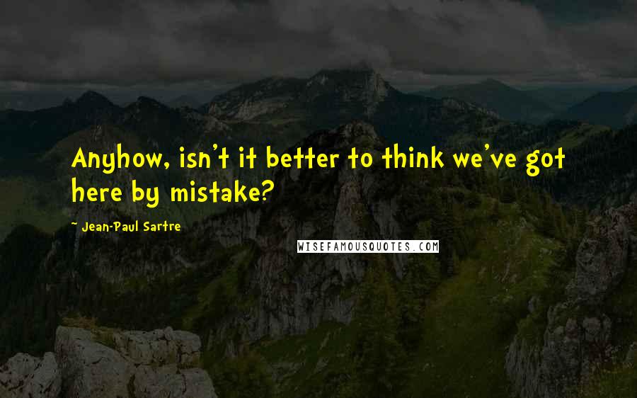 Jean-Paul Sartre Quotes: Anyhow, isn't it better to think we've got here by mistake?