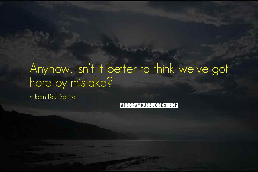 Jean-Paul Sartre Quotes: Anyhow, isn't it better to think we've got here by mistake?