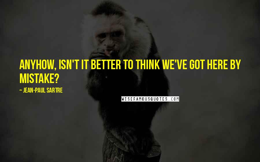 Jean-Paul Sartre Quotes: Anyhow, isn't it better to think we've got here by mistake?