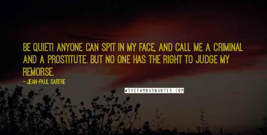 Jean-Paul Sartre Quotes: Be quiet! Anyone can spit in my face, and call me a criminal and a prostitute. But no one has the right to judge my remorse.