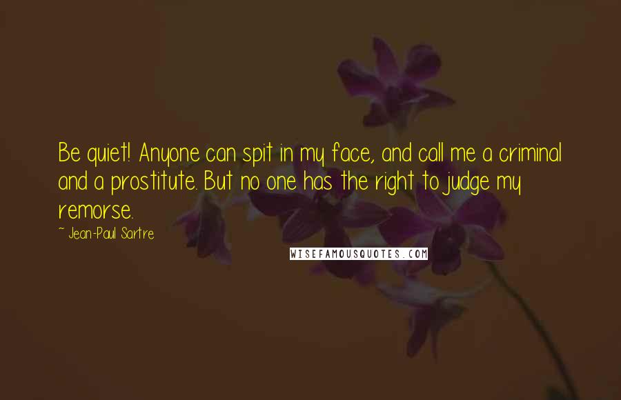 Jean-Paul Sartre Quotes: Be quiet! Anyone can spit in my face, and call me a criminal and a prostitute. But no one has the right to judge my remorse.