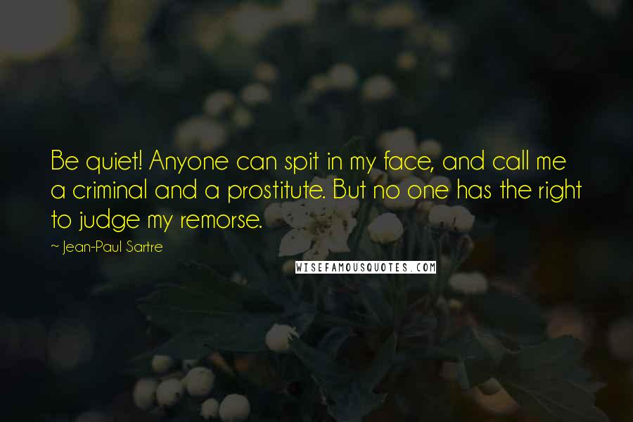 Jean-Paul Sartre Quotes: Be quiet! Anyone can spit in my face, and call me a criminal and a prostitute. But no one has the right to judge my remorse.