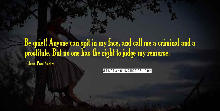 Jean-Paul Sartre Quotes: Be quiet! Anyone can spit in my face, and call me a criminal and a prostitute. But no one has the right to judge my remorse.