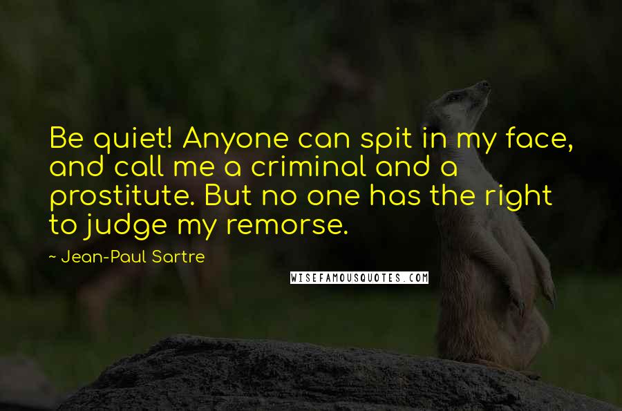 Jean-Paul Sartre Quotes: Be quiet! Anyone can spit in my face, and call me a criminal and a prostitute. But no one has the right to judge my remorse.