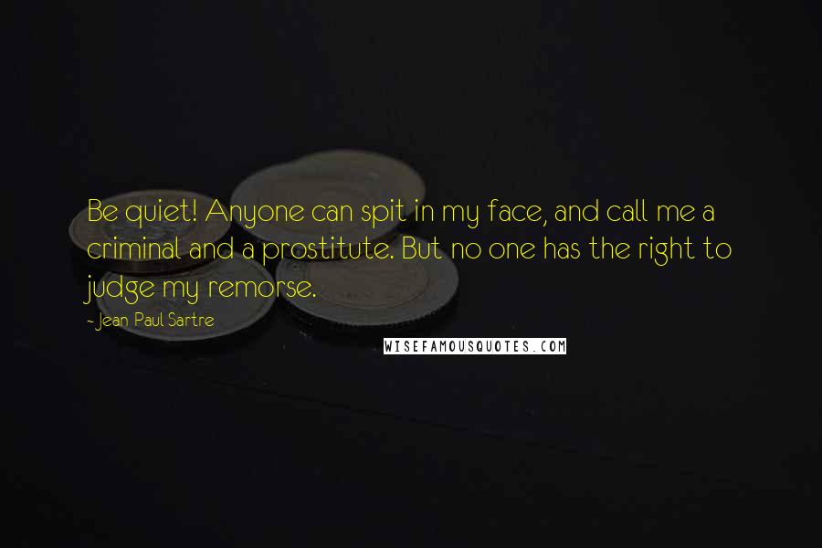 Jean-Paul Sartre Quotes: Be quiet! Anyone can spit in my face, and call me a criminal and a prostitute. But no one has the right to judge my remorse.