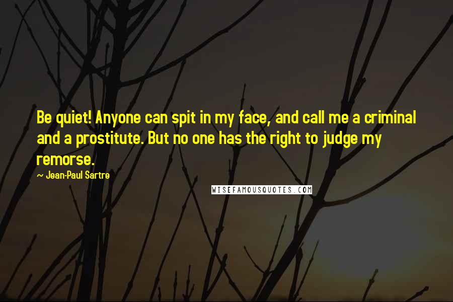 Jean-Paul Sartre Quotes: Be quiet! Anyone can spit in my face, and call me a criminal and a prostitute. But no one has the right to judge my remorse.