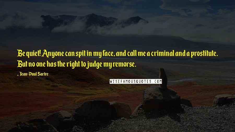 Jean-Paul Sartre Quotes: Be quiet! Anyone can spit in my face, and call me a criminal and a prostitute. But no one has the right to judge my remorse.