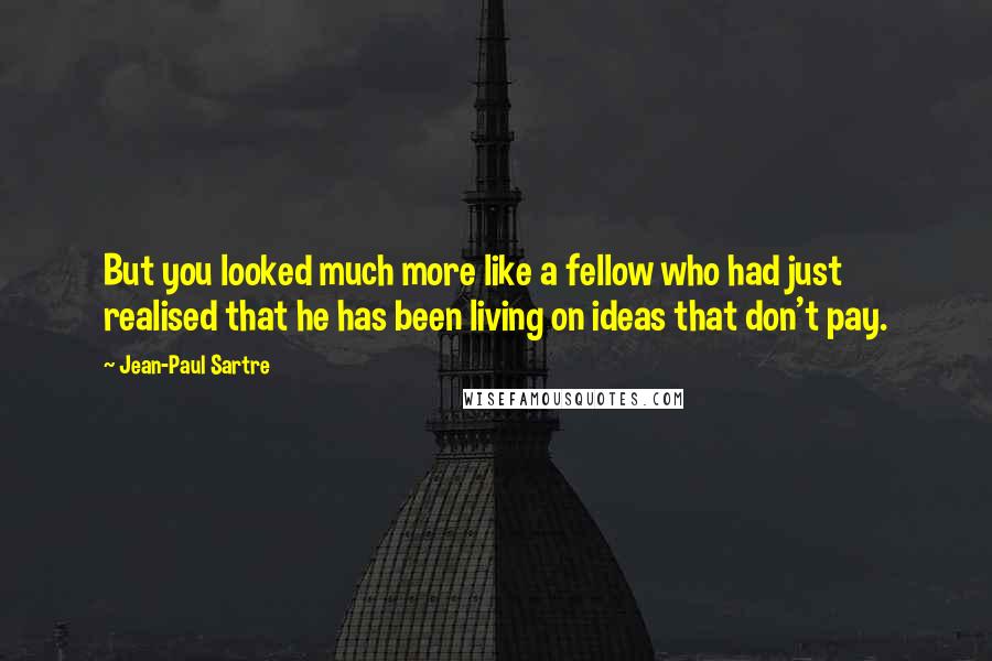 Jean-Paul Sartre Quotes: But you looked much more like a fellow who had just realised that he has been living on ideas that don't pay.