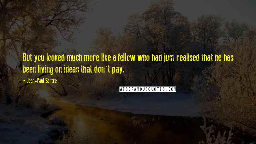 Jean-Paul Sartre Quotes: But you looked much more like a fellow who had just realised that he has been living on ideas that don't pay.