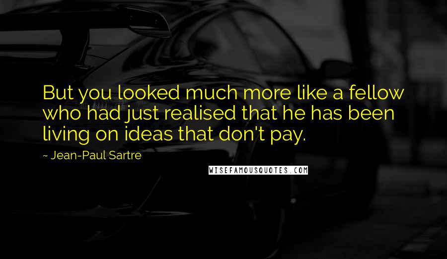 Jean-Paul Sartre Quotes: But you looked much more like a fellow who had just realised that he has been living on ideas that don't pay.