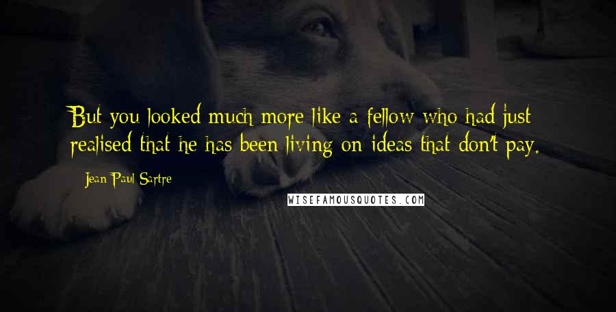 Jean-Paul Sartre Quotes: But you looked much more like a fellow who had just realised that he has been living on ideas that don't pay.