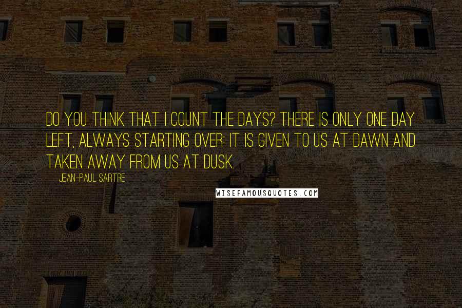 Jean-Paul Sartre Quotes: Do you think that I count the days? There is only one day left, always starting over: it is given to us at dawn and taken away from us at dusk.