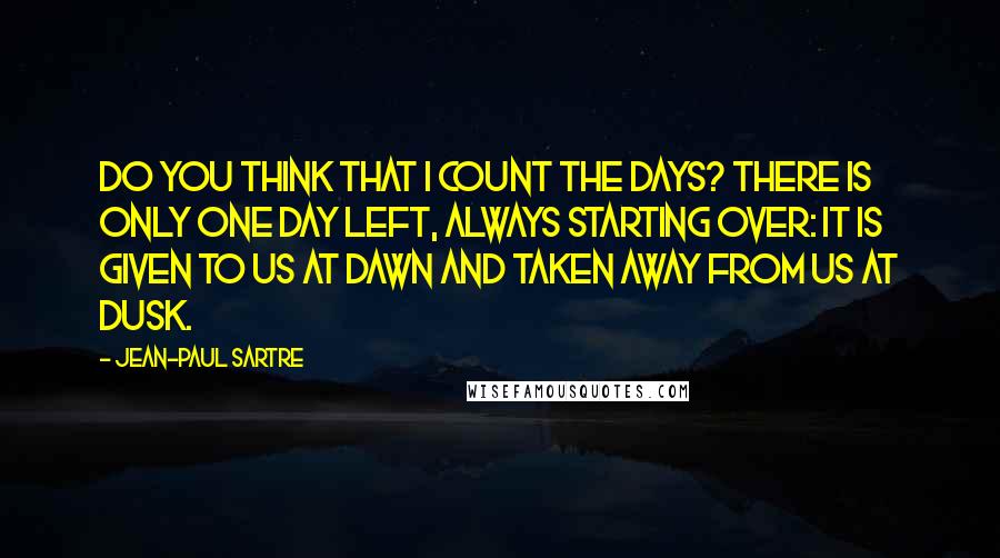 Jean-Paul Sartre Quotes: Do you think that I count the days? There is only one day left, always starting over: it is given to us at dawn and taken away from us at dusk.