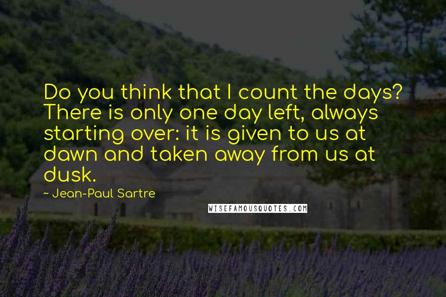 Jean-Paul Sartre Quotes: Do you think that I count the days? There is only one day left, always starting over: it is given to us at dawn and taken away from us at dusk.