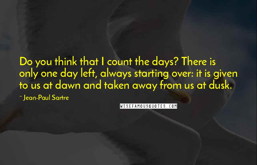 Jean-Paul Sartre Quotes: Do you think that I count the days? There is only one day left, always starting over: it is given to us at dawn and taken away from us at dusk.