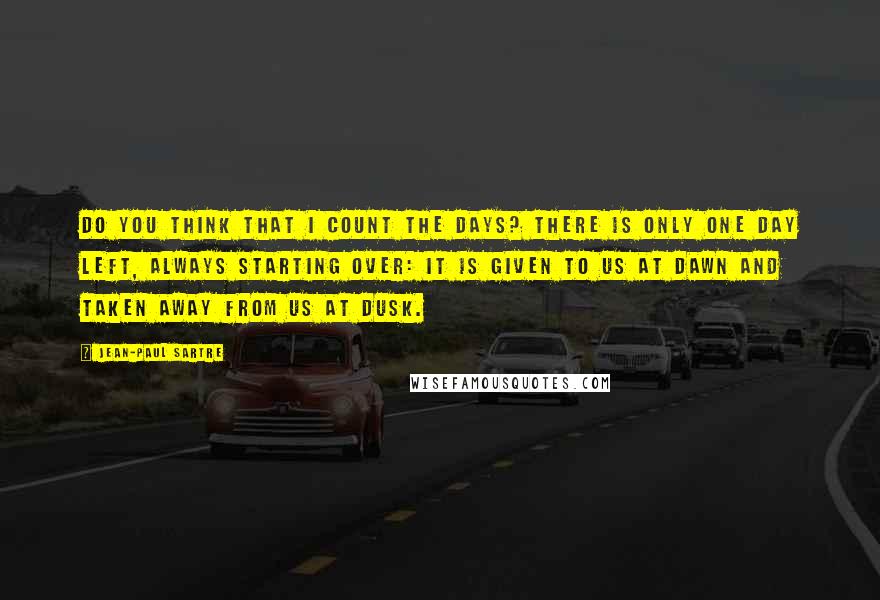 Jean-Paul Sartre Quotes: Do you think that I count the days? There is only one day left, always starting over: it is given to us at dawn and taken away from us at dusk.