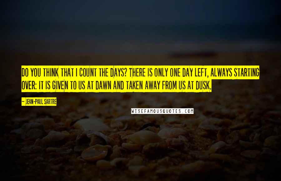 Jean-Paul Sartre Quotes: Do you think that I count the days? There is only one day left, always starting over: it is given to us at dawn and taken away from us at dusk.