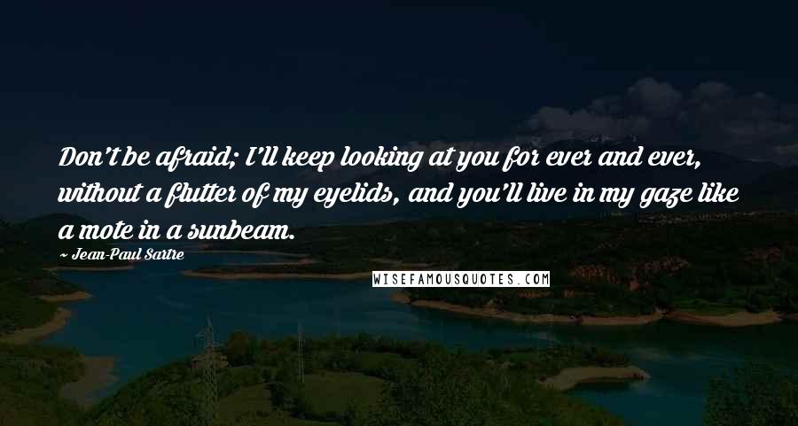 Jean-Paul Sartre Quotes: Don't be afraid; I'll keep looking at you for ever and ever, without a flutter of my eyelids, and you'll live in my gaze like a mote in a sunbeam.