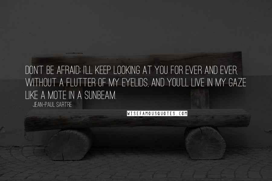 Jean-Paul Sartre Quotes: Don't be afraid; I'll keep looking at you for ever and ever, without a flutter of my eyelids, and you'll live in my gaze like a mote in a sunbeam.