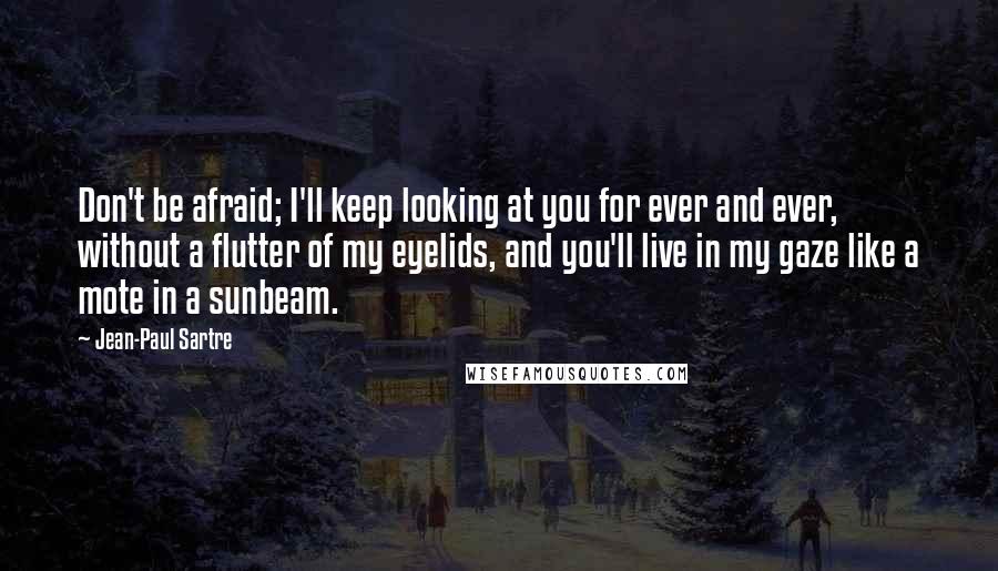 Jean-Paul Sartre Quotes: Don't be afraid; I'll keep looking at you for ever and ever, without a flutter of my eyelids, and you'll live in my gaze like a mote in a sunbeam.