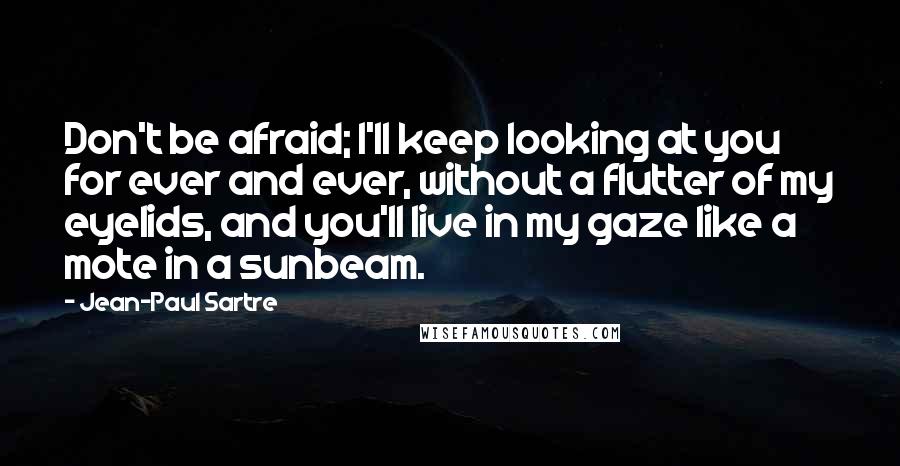 Jean-Paul Sartre Quotes: Don't be afraid; I'll keep looking at you for ever and ever, without a flutter of my eyelids, and you'll live in my gaze like a mote in a sunbeam.