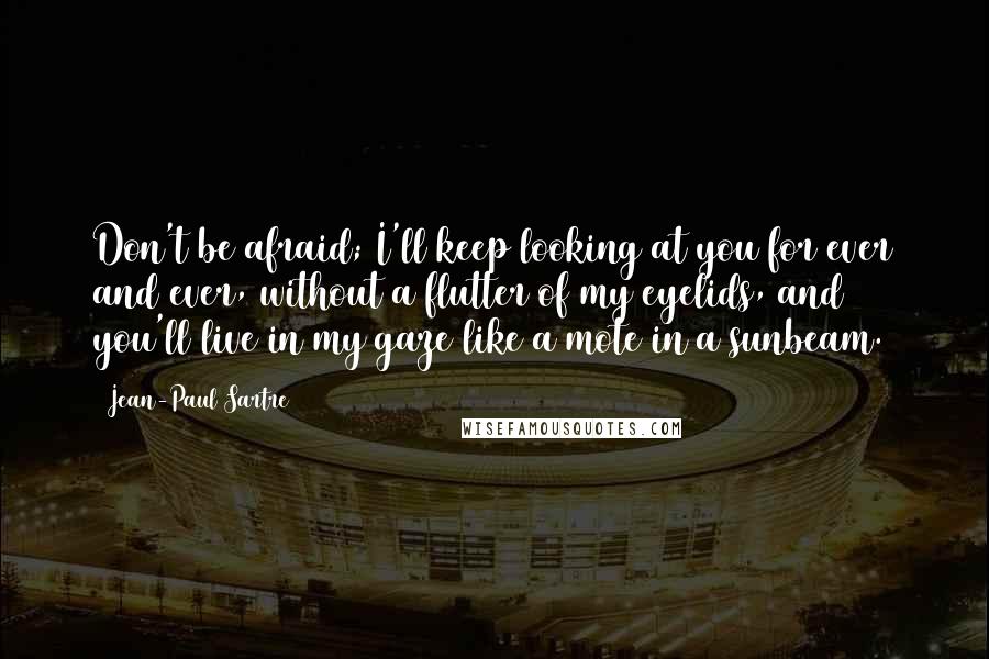 Jean-Paul Sartre Quotes: Don't be afraid; I'll keep looking at you for ever and ever, without a flutter of my eyelids, and you'll live in my gaze like a mote in a sunbeam.