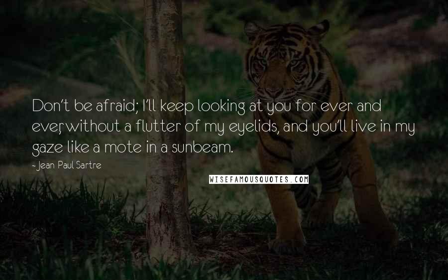 Jean-Paul Sartre Quotes: Don't be afraid; I'll keep looking at you for ever and ever, without a flutter of my eyelids, and you'll live in my gaze like a mote in a sunbeam.