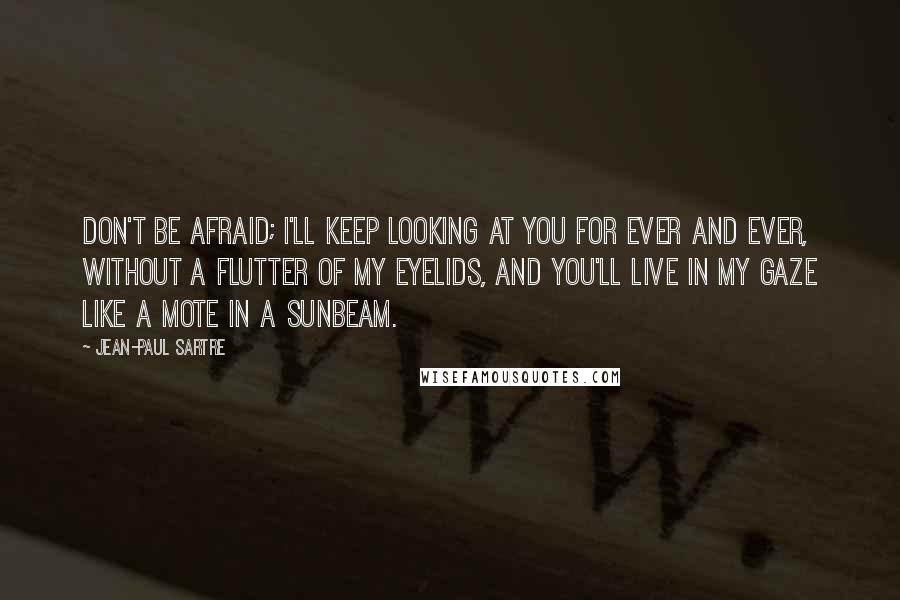 Jean-Paul Sartre Quotes: Don't be afraid; I'll keep looking at you for ever and ever, without a flutter of my eyelids, and you'll live in my gaze like a mote in a sunbeam.